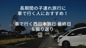 長期間の子連れ旅行に車で行く人におすすめ！車で行く西日本旅行 最終日＆振り返り