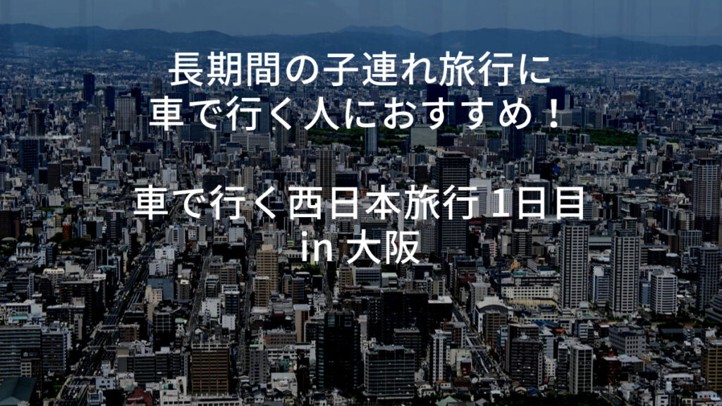 長期間の子連れ旅行に車で行く人におすすめ！車で行く西日本旅行 1日目 in 大阪